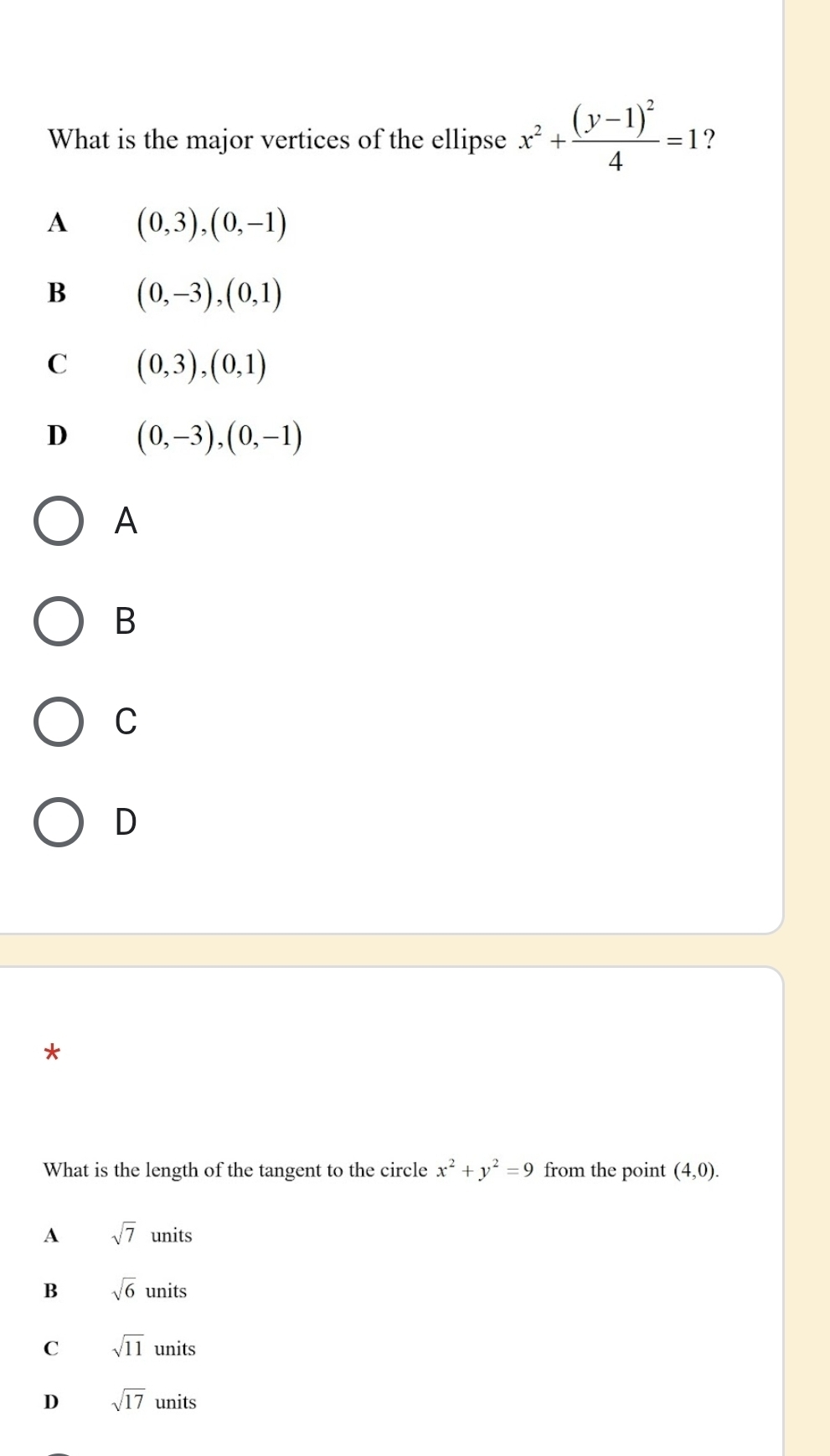 What is the major vertices of the ellipse x^2+frac (y-1)^24=1 ?
A (0,3),(0,-1)
B (0,-3), (0,1)
C (0,3),(0,1)
D (0,-3), (0,-1)
A
B
C
D
*
What is the length of the tangent to the circle x^2+y^2=9 from the point (4,0).
A sqrt(7)units
B sqrt(6)units
C sqrt(11) units C
D sqrt(17) uninit S