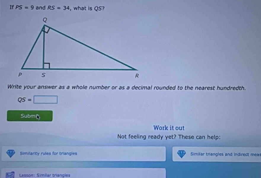 If PS=9 and RS=34 , what is QS? 
Write your answer as a whole number or as a decimal rounded to the nearest hundredth.
QS=□
Submi 
Work it out 
Not feeling ready yet? These can help: 
Similarity rules for triangles Similar triangles and indirect mea 
Lesson: Similar triangles