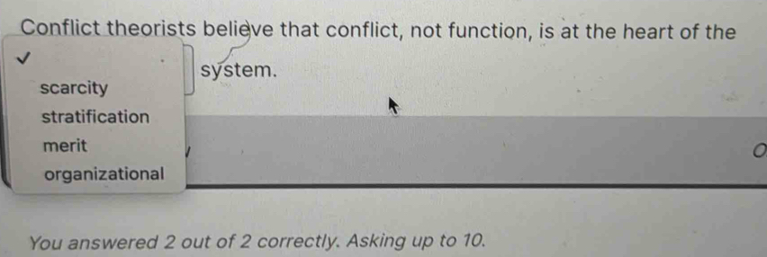 Conflict theorists believe that conflict, not function, is at the heart of the
system.
scarcity
stratification
merit a
organizational
You answered 2 out of 2 correctly. Asking up to 10.