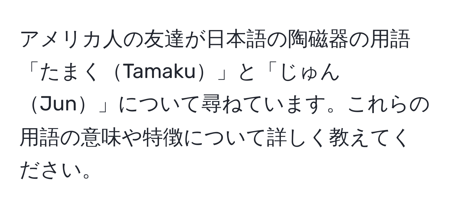 アメリカ人の友達が日本語の陶磁器の用語「たまくTamaku」と「じゅんJun」について尋ねています。これらの用語の意味や特徴について詳しく教えてください。