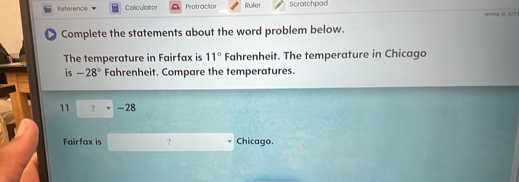 Reference Calculator Protractor Ruler Scratchpad 
smma lo 0210 
Complete the statements about the word problem below. 
The temperature in Fairfax is 11° Fahrenheit. The temperature in Chicago 
is -28° Fahrenheit. Compare the temperatures.
11 ？ -28
Fairfax is ？ Chicago.