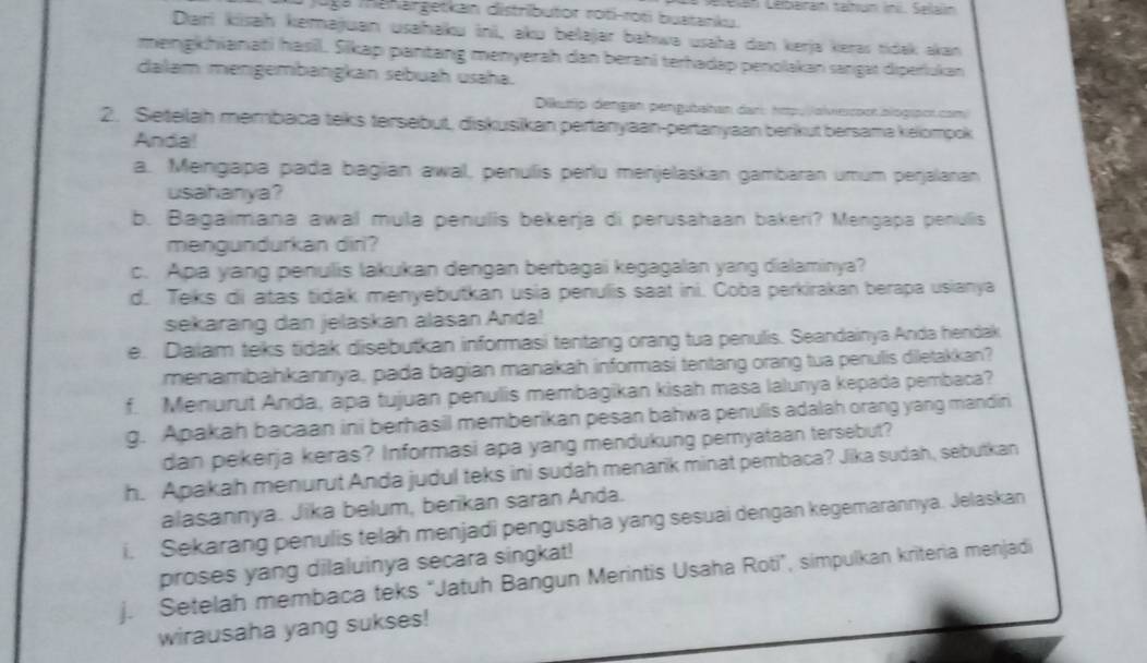 Lelan Lebainan taltun ini. Seilalin
Joga mahargetkan distributor roti-roti buatanku.
Dari kisaḥ kemajuan usahaku ini, aku belajar bahwa usaha dan kerja keras tidak akan
mengkhianati hasill. Sikap pantang menyerah dan berani terhadap penolakan sangat diperiukan
dalam mengembangkan sebuaḥ usaha.
Dikuttip dengan pengubahan dan: htpu jolviescoor blogipcr com
2. Seteilah membaca teks tersebut, diskusikan pertanyaan-pertanyaan berikut bersama kelompok
Anda!
a. Meingapa pada bagian awal, penulis perlu menjelaskan gambaran umum perjalanan
usahanya?
b. Bagaimana awal mula penulis bekerja di perusahaan bakeri? Mengapa penulis
mengundurkan dir?
c. Apa yang penulis lakukan dengan berbagai kegagalan yang dialaminya?
d. Teks di atas tidak menyebutkan usia penulis saat ini. Coba perkirakan berapa usianya
sekarang dan jelaskan alasan Anda!
e. Dailam teks tidak disebutkan informasi tentang orang tua penulis. Seandainya Anda hendak
menambahkannya, pada bagian manakah informasi tentang orang tua penulis diletakkan?
f. Menurut Anda, apa tujuan penulis membagikan kisah masa lalunya kepada pembaca?
g. Apakah bacaan ini berhasil memberikan pesan bahwa penulis adalah orang yang mandiri
dan pekerja keras? Informasi apa yang mendukung pernyataan tersebut?
h. Apakah menurut Anda judul teks ini sudah menarik minat pembaca? Jika sudah, sebutkan
alasannya. Jika belum, berikan saran Anda.
i. Sekarang penulis telah menjadi pengusaha yang sesuai dengan kegemarannya. Jelaskan
proses yang dilaluinya secara singkat!
j. Setelah membaca teks “Jatuh Bangun Merintis Usaha Roti”, simpulkan kriteria menjadi
wirausaha yang sukses!