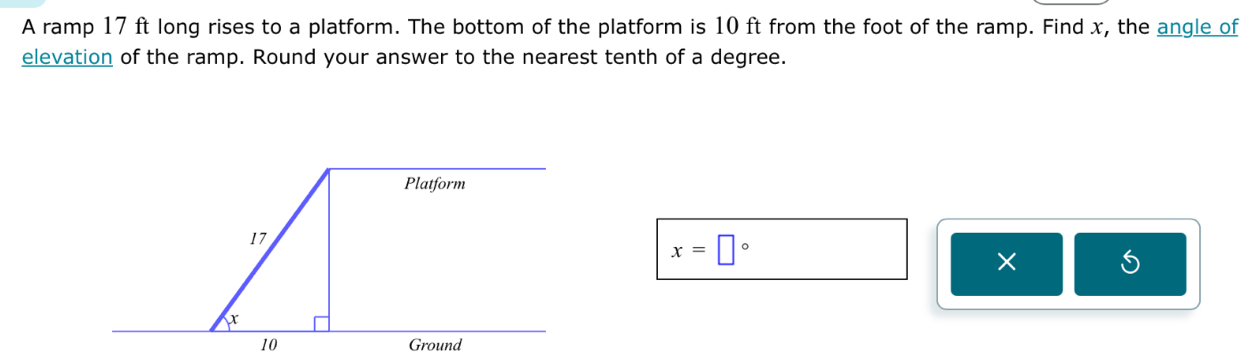 A ramp 17 ft long rises to a platform. The bottom of the platform is 10 ft from the foot of the ramp. Find x, the angle of 
elevation of the ramp. Round your answer to the nearest tenth of a degree.
x=□°
×