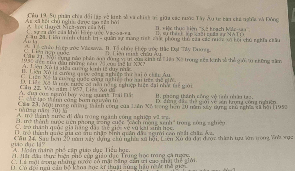 Sự phân chia đối lập về kinh tế và chính trị giữa các nước Tây Âu tư bản chủ nghĩa và Đông
Au xã hội chủ nghĩa được tạo nên bởi
A. học thuyết Ních-xơn của Mĩ. B. việc thực hiện "Kế hoạch Mác-san".
C. sự ra đời của khối Hiệp ước Vác-sa-va. D, sự thành lập khôi quân sự NATO.
Câu 20. Liên minh chính trị - quân sự mang tính chất phòng thủ của các nước xã hội chủ nghĩa châu
Ấu là
A. Tổ chức Hiệp ước Vácsava. B. Tổ chức Hiệp ước Bắc Đại Tây Dương.
C. Liên hợp quốc. D. Liên minh châu Ay.
Câu 21. Nội dụng nào phản ánh đúng vị trí của kinh tế Liên Xô trong nền kinh tế thế giới từ những năm
1950 đến nửa đầu những năm 70 của thể kỉ XX?
A. Liên Xô là siêu cường kinh tế duy nhất.
B. Liên Xô là cường quốc công nghiệp thứ hai ở châu Âu.
C. Liên Xô là cường quốc công nghiệp thứ hai trên thế giới.
D. Liên Xô là một nước có nên nổng nghiệp hiện đại nhất thế giới.
Câu 22. Vào năm 1957, Liên Xô đã
A. đưa con người bay vòng quanh Trái Đất. B. phóng thành công vệ tinh nhân tạo.
C. chế tạo thành công bom nguyên tử. D. đứng đầu thể giới về sản lượng công nghiệp.
Câu 23. Một trong những thành công của Liên Xô trong hơn 20 năm xây dựng chủ nghĩa xã hội (1950
- những năm 70) là
A. trở thành nước đi đầu trong ngành công nghiệp vũ trụ.
B. trở thành nước tiên phong trong cuộc "cách mạng xanh" trong nông nghiệp.
C. trở thành quốc gia hàng đầu thể giới về vũ khí sinh học.
D. trở thành quốc gia có thu nhập bình quân đầu người cao nhất châu Âu.
Câu 24. Sau hơn 20 năm xây dựng chủ nghĩa xã hội, Liên Xô đã đạt được thành tựu lớn trong lĩnh vực
giáo dục là?
A. Hoàn thành phố cập giáo dục Tiểu học.
B. Bắt đầu thực hiện phổ cập giáo dục Trung học trong çả nước.
C. Là một trong những nước có mặt băng dẫn trí cao nhất thể giới.
D. Có đội ngũ cán bộ khoa học kĩ thuật hùng hậu nhất thế giới.