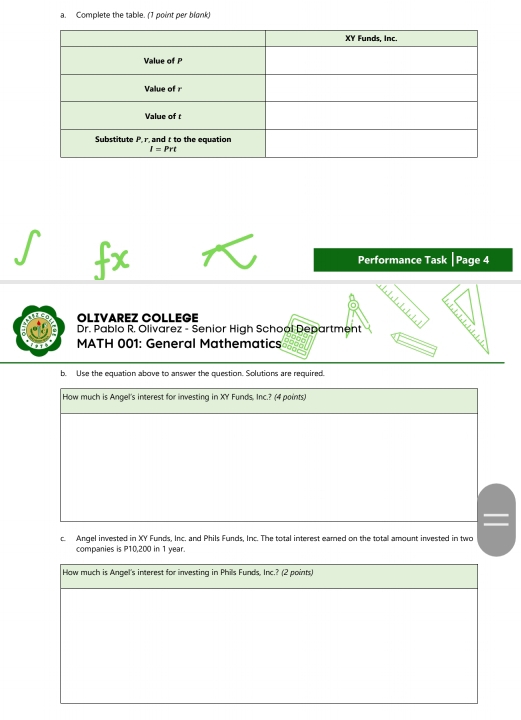 Complete the table. (1 point per blonk)
Performance Task |Page 4
OLIVAREZ COLLEGE
Dr. Pablo R. Olivarez - Senior High School Department
MATH 001: General Mathematics
b. Use the equation above to answer the question. Solutions are required.
How much is Angel's interest for investing in XY Funds. Inc.? (4 paints)
c. Angel invested in XY Funds, Inc. and Phils Funds, Inc. The total interest eamed on the total amount invested in two
companies is P10,200 in 1 year