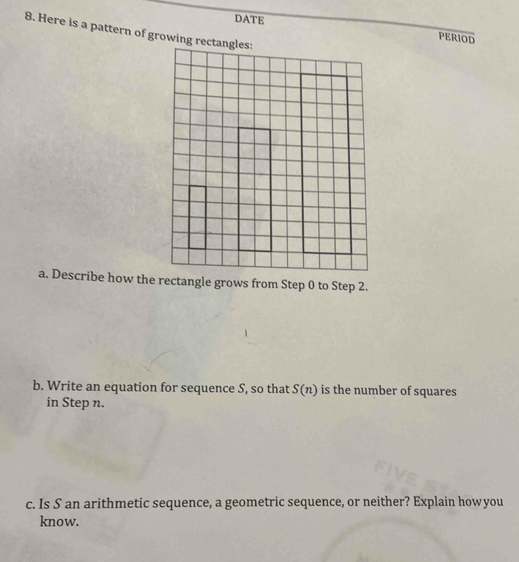 DATE 
8. Here is a pattern of growing r 
PERIOD 
a. Describe how the rectangle grows from Step 0 to Step 2. 
b. Write an equation for sequence S, so that S(n) is the number of squares 
in Step n. 
c. Is S an arithmetic sequence, a geometric sequence, or neither? Explain howyou 
know.