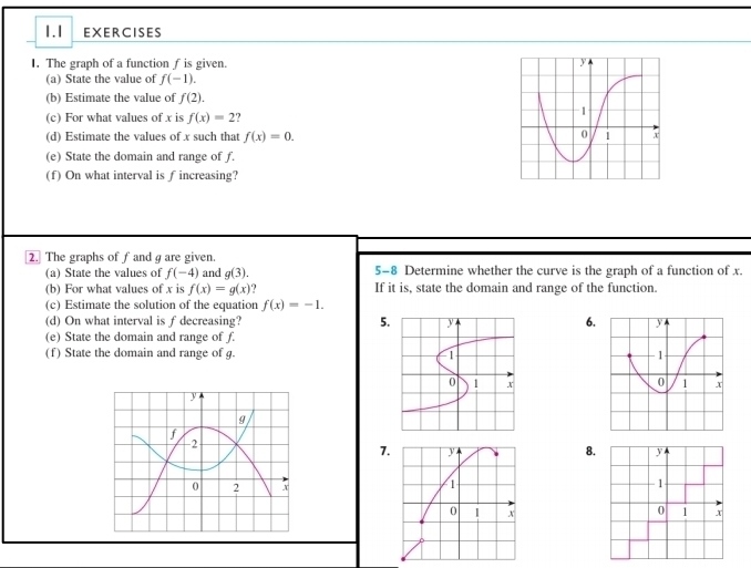 1.1 EXERCISES 
I. The graph of a function f is given. 
(a) State the value of f(-1). 
(b) Estimate the value of f(2). 
(c) For what values of x is f(x)=2
(d) Estimate the values of x such that f(x)=0. 
(e) State the domain and range of f. 
(f) On what interval is f increasing? 
2. The graphs of fand are given. 
(a) State the values of f(-4) and g(3). 5-8 Determine whether the curve is the graph of a function of x. 
(b) For what values of x is f(x)=g(x) If it is, state the domain and range of the function. 
(c) Estimate the solution of the equation f(x)=-1. 
(d) On what interval is f decreasing? 5.6. 
(e) State the domain and range of f. 
(f) State the domain and range of g. 

7.8.