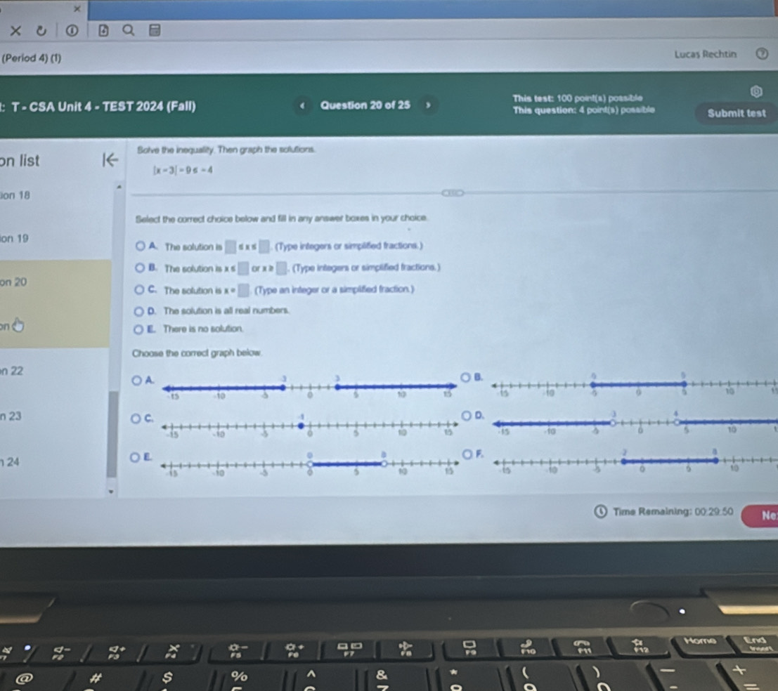 ×
a
(Period 4) (1) Lucas Rechtin
This test: 100 point(s) possible
1: T - CSA Unit 4 - TEST 2024 (Fall) Question 20 of 25
This question: 4 poirt(s) possible Submit test
Solve the inequality. Then graph the solutions.
on list
|x-3|=9≤ -4
ion 18 CBD
Select the correct choice below and fill in any answer boxes in your choice.
ion 19 A. The solution is □ ≤ x≤ □. (Type integers or simplitied fractions.)
B. The solution is x ∠ □ or x≥slant □. (Type integers or simplified fractions.)
on 20 C. The solution is x=□ (Type an integer or a simplified fraction.)
D. The solution is all real numbers.
n e E. There is no solution.
Choose the correct graph below.
n 22
n 23 ○ D.
124
Time Remaining: 00:29:50 Ne
2 a * _F_12endarray  Home End tond 
s %
&