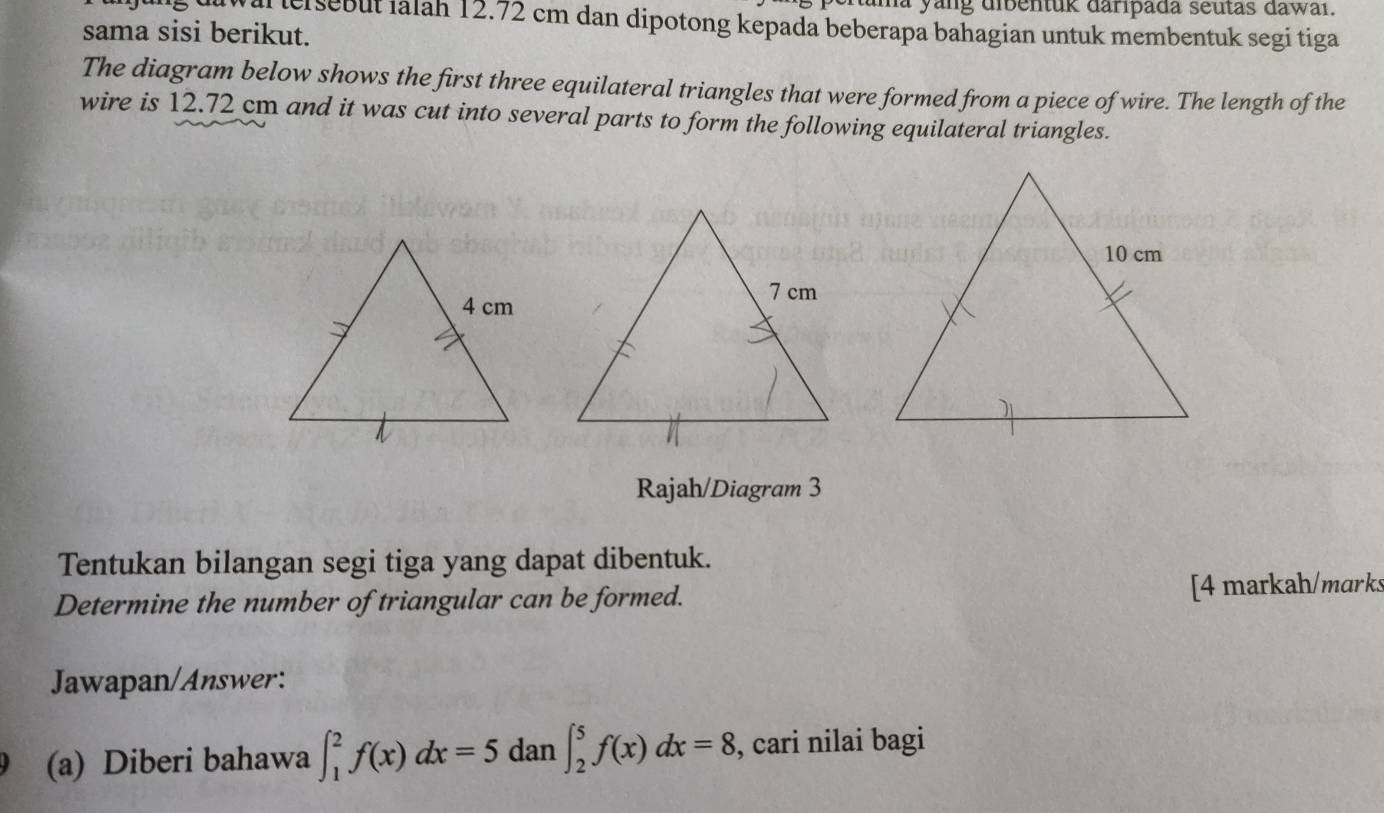 yang dibentuk daripada seutas dawai. 
a ersebut ialah 12.72 cm dan dipotong kepada beberapa bahagian untuk membentuk segi tiga 
sama sisi berikut. 
The diagram below shows the first three equilateral triangles that were formed from a piece of wire. The length of the 
wire is 12.72 cm and it was cut into several parts to form the following equilateral triangles. 
Rajah/Diagram 3 
Tentukan bilangan segi tiga yang dapat dibentuk. 
Determine the number of triangular can be formed. [4 markah/marks 
Jawapan/Answer: 
(a) Diberi bahawa ∈t _1^2f(x)dx=5 dan ∈t _2^5f(x)dx=8 , cari nilai bagi