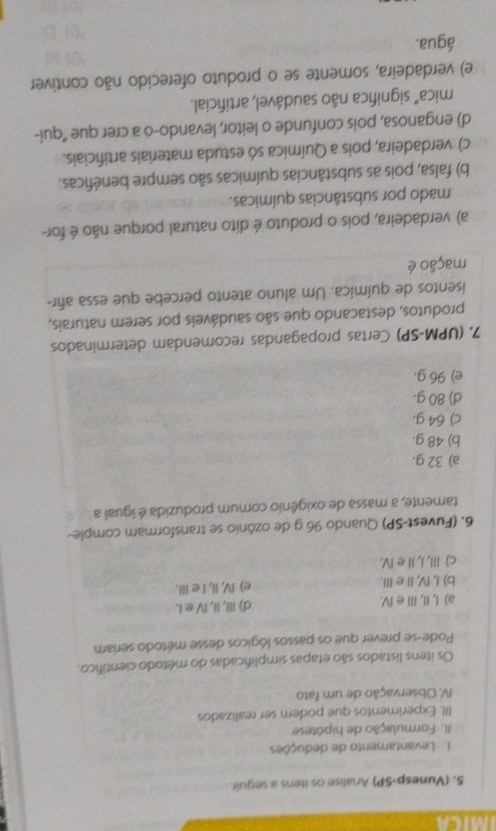 IMICA
S. (Vunesp-SP) Analise os itens a seguir.
1. Levantamento de deduções
II. Formulação de hipótese
III. Experimentos que podem ser realizados
V. Observação de um fato
Os itens listados são etapas simplificadas do método científico.
Pode-se prever que os passos lógicos desse método seriam
a) I, II, II e IV. d) III, II, IV e i.
b) I, IV, I e III. e) IV, II, I e II.
c) III, I, II e IV.
6. (Fuvest-SP) Quando 96 g de ozônio se transformar comple-
tamente, a massa de oxigênio comum produzida é igual a
a) 32 g.
b) 48 g.
c) 64 g.
d) 80 g.
e) 96 g.
7. (UPM-SP) Certas propagandas recomendam determinados
produtos, destacando que são saudáveis por serem naturais,
isentos de química. Um aluno atento percebe que essa añr-
mação é
a) verdadeira, pois o produto é dito natural porque não é for-
mado por substâncias químicas.
b) falsa, pois as substâncias químicas são sempre benéficas.
c) verdadeira, pois a Química só estuda materiais artificiais.
d) enganosa, pois confunde o leitor, levando-o a crer que "qui-
mica" significa não saudável, artificial.
e) verdadeira, somente se o produto oferecido não contiver
água.