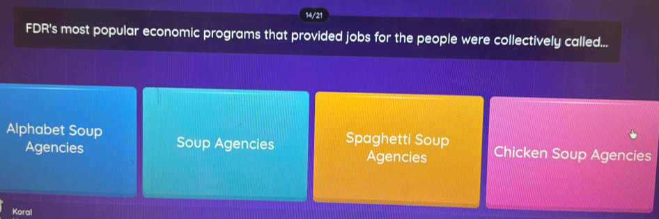 14/21 
FDR's most popular economic programs that provided jobs for the people were collectively called... 
Alphabet Soup Spaghetti Soup Chicken Soup Agencies 
Soup Agencies 
Agencies Agencies 
Koral