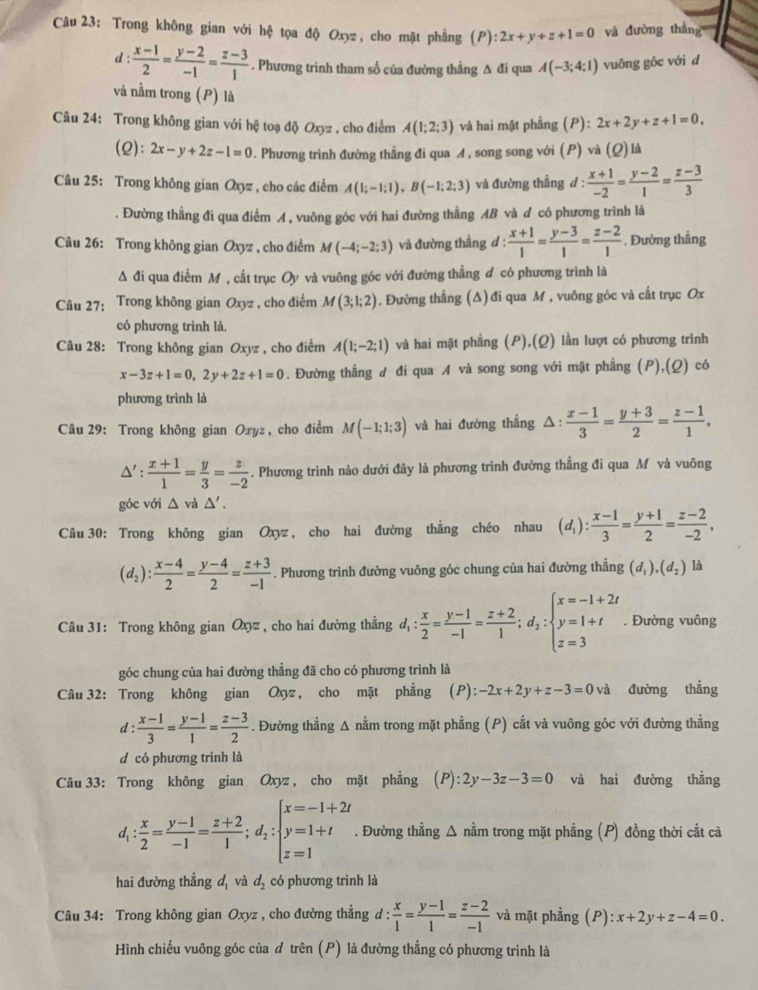 Trong không gian với hệ tọa độ Oxyz, cho mặt phẳng (P):2x+y+z+1=0 và đường thắng
d: (x-1)/2 = (y-2)/-1 = (z-3)/1 . Phương trình tham số của đường thẳng A đi qua A(-3;4;1) vuông gốc với d
và nằm trong (P) là
Câu 24: Trong không gian với hệ toạ độ Oxyz , cho điểm A(1;2;3) và hai mặt phẳng (P): 2x+2y+z+1=0,
(2): 2x-y+2z-1=0. Phương trình đường thắng đi qua A , song song với (P) và (Q) là
Câu 25: Trong không gian Oxyz , cho các điểm A(1;-1;1),B(-1;2;3) và đường thẳng đ :  (x+1)/-2 = (y-2)/1 = (z-3)/3 . Đường thẳng đi qua điểm A , vuông góc với hai đường thẳng AB và d có phương trình là
Câu 26: Trong không gian Oxyz , cho điểm M(-4;-2;3) và đường thẳng d :  (x+1)/1 = (y-3)/1 = (z-2)/1 . Đường thắng
A đi qua điểm Mỹ, cất trục Oy và vuông góc với đường thẳng đ có phương trình là
Câu 27: Trong không gian Oxyz , cho điểm M(3;1;2). Đường thẳng (Δ) đi qua M , vuông góc và cắt trục Ox
có phương trình là.
Câu 28: Trong không gian Oxyz , cho điểm A(1;-2;1) và hai mặt phẳng (P),(Q) lần lượt có phương trình
x-3z+1=0,2y+2z+1=0. Đường thẳng đ đi qua A và song song với mặt phẳng (P),(Q) có
phương trình là
Câu 29: Trong không gian Oxyz, cho điểm M(-1;1;3) và hai đường thẳng △ : (x-1)/3 = (y+3)/2 = (z-1)/1 ,
△ ': (x+1)/1 = y/3 = z/-2 . Phương trình nào dưới đây là phương trình đường thẳng đi qua M và vuông
góc với △ vd△ '.
Câu 30: Trong không gian Oxyz , cho hai đường thắng chéo nhau (d_1): (x-1)/3 = (y+1)/2 = (z-2)/-2 ,
(d_2): (x-4)/2 = (y-4)/2 = (z+3)/-1 . Phương trình đường vuông góc chung của hai đường thẳng (d_1),(d_2) là
Câu 31: Trong không gian Oxyz , cho hai đường thẳng d_1: x/2 = (y-1)/-1 = (z+2)/1 ;d_2:beginarrayl x=-1+2t y=1+t z=3endarray.. Đường vuông
góc chung của hai đường thẳng đã cho có phương trình là
Câu 32: Trong không gian Oxyz, cho mặt phẳng ; (P): -2x+2y+z-3=0 và đường thẳng
d:  (x-1)/3 = (y-1)/1 = (z-3)/2 . Đường thẳng A nằm trong mặt phẳng (P) cắt và vuông góc với đường thẳng
d có phương trình là
Câu 33: Trong không gian Oxyz , cho mặt phẳng (P):2y-3z-3=0 và hai đường thằng
d_1: x/2 = (y-1)/-1 = (z+2)/1 ;d_2:beginarrayl x=-1+2t y=1+t z=1endarray.. Đường thẳng △ nằm trong mặt phẳng (P) đồng thời cắt cả
hai đường thẳng d, và d_2 có phương trình là
Câu 34: Trong không gian Oxyz , cho đường thẳng d :  x/1 = (y-1)/1 = (z-2)/-1  và mặt phẳng (P):x+2y+z-4=0.
Hình chiếu vuông góc của đ trên (P) là đường thẳng có phương trình là