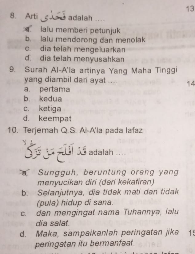 13
8. Arti adalah ..... lalu memberi petunjuk
b. lalu mendorong dan menolak
c. dia telah mengeluarkan
d. dia telah menyusahkan
9. Surah Al-A'la artinya Yang Maha Tinggi
yang diambil dari ayat ....
14
a. pertama
b. kedua
c. ketiga
d. keempat
10. Terjemah Q.S. Al-A'la pada lafaz

S 15 adalah .
Sungguh, beruntung orang yang
menyucikan diri (dari kekafiran)
b. Selanjutnya, dia tidak mati dan tidak
(pula) hidup di sana.
c. dan mengingat nama Tuhannya, lalu
dia salat.
d. Maka, sampaikanlah peringatan jika 15
peringatan itu bermanfaat.