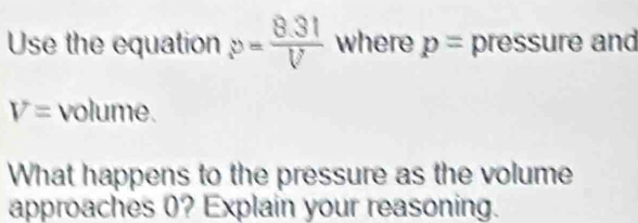 Use the equation p= (8.31)/V  where p= pressure and
V= volume. 
What happens to the pressure as the volume 
approaches 0? Explain your reasoning.