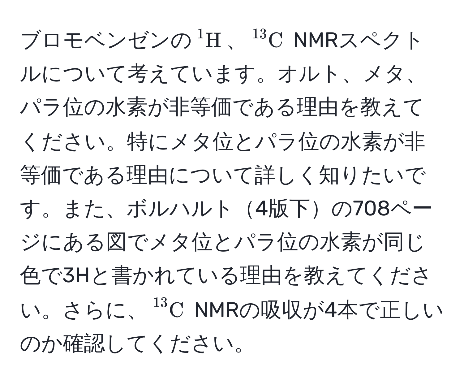 ブロモベンゼンの$^1H$、$^13C$ NMRスペクトルについて考えています。オルト、メタ、パラ位の水素が非等価である理由を教えてください。特にメタ位とパラ位の水素が非等価である理由について詳しく知りたいです。また、ボルハルト4版下の708ページにある図でメタ位とパラ位の水素が同じ色で3Hと書かれている理由を教えてください。さらに、$^13C$ NMRの吸収が4本で正しいのか確認してください。