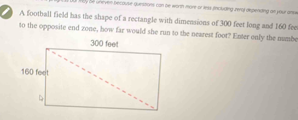 bur may be uneven because questions can be worth more or less (including zero) depending on your answ 
A football field has the shape of a rectangle with dimensions of 300 feet long and 160 fee
to the opposite end zone, how far would she run to the nearest foot? Enter only the numbe