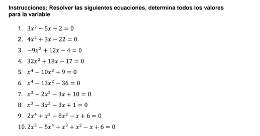 Instrucciones: Resolver las siguientes ecuaciones, determina todos los valores 
para la variable 
1. 3x^2-5x+2=0
2. 4x^2+3x-22=0
3. -9x^2+12x-4=0
4. 32x^2+18x-17=0
5. x^4-10x^2+9=0
6. x^4-13x^2-36=0
7. x^3-2x^2-3x+10=0
8. x^3-3x^2-3x+1=0
9. 2x^4+x^3-8x^2-x+6=0
10. 2x^5-5x^4+x^3+x^2-x+6=0