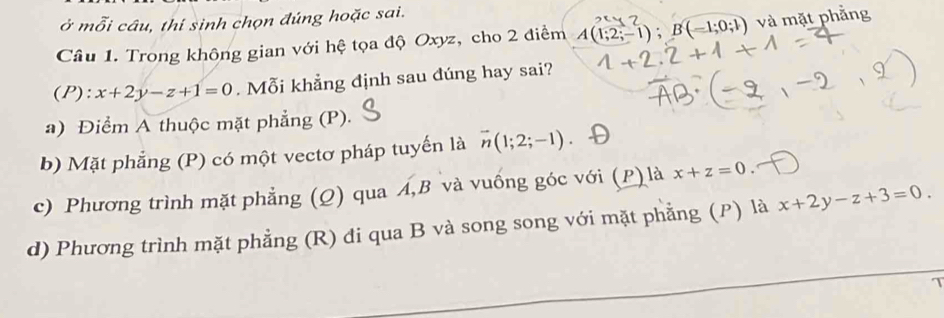 ở mỗi câu, thí sinh chọn đúng hoặc sai.
Câu 1. Trong không gian với hệ tọa độ Oxyz, cho 2 điểm A(1;2;-1); B(-1;0;1) và mặt phẳng
(P): x+2y-z+1=0. Mỗi khẳng định sau đúng hay sai?
a) Điểm A thuộc mặt phẳng (P).
b) Mặt phẳng (P) có một vectơ pháp tuyến là vector n(1;2;-1)
c) Phương trình mặt phẳng (Q) qua Á, B và vuống góc với (P) là x+z=0
d) Phương trình mặt phẳng (R) đi qua B và song song với mặt phẳng (P) là x+2y-z+3=0.