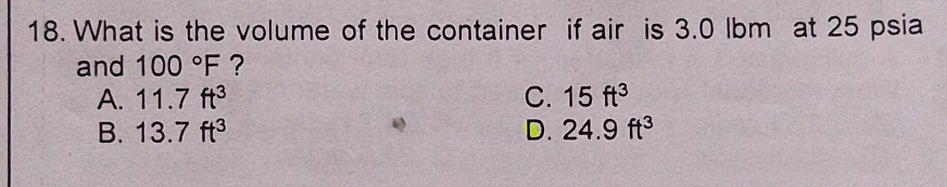 What is the volume of the container if air is 3.0 lbm at 25 psia
and 100°F ?
A. 11.7ft^3 C. 15ft^3
B. 13.7ft^3 D. 24.9ft^3