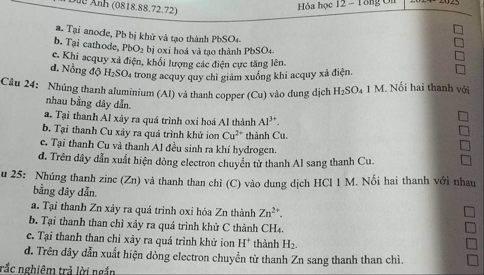 Dức Ảnh (0818.88.72.72)
Hóa học 12 - Tổng On
a. Tại anoce, Pb bị khử và tạo thành PbSO₄.
b. Tại cathode, PbO_2 bị oxỉ hoá và tạo thành PbSO₄.
c. Khi acquy xã điện, khối lượng các điện cực tăng lên.
d. Nồng độ H_2SO_4 trong acquy quy chì giảm xuống khi acquy xả điện.
Câu 24: Nhúng thanh aluminium (Al) và thanh copper (Cu) vào dung dịch H_2SO_4 1 M. Nối hai thanh với
nhau bằng dây dẫn.
a. Tại thanh Al xảy ra quá trình oxi hoá Al thành Al^(3+).
b. Tại thanh Cu xảy ra quá trình khử ion Cu^(2+) thành Cu.
c. Tại thanh Cu và thanh Al đều sinh ra khí hydrogen.
d. Trên dây dẫn xuất hiện dòng electron chuyền từ thanh Al sang thanh Cu.
u 25: Nhúng thanh zinc (Zn) và thanh than chì (C) vào dung dịch HCl 1 M. Nối hai thanh với nhau
bằng dây dẫn.
a. Tại thanh Zn xảy ra quá trình oxi hóa Zn thành Zn^(2+). 
b. Tại thanh than chì xảy ra quá trình khử C thành C H_4
c. Tại thanh than chì xảy ra quá trình khử ion H^+ thành H_2.
d. Trên dây dẫn xuất hiện dòng electron chuyển từ thanh Zn sang thanh than chì.
rắc nghiêm trả lời ngắn