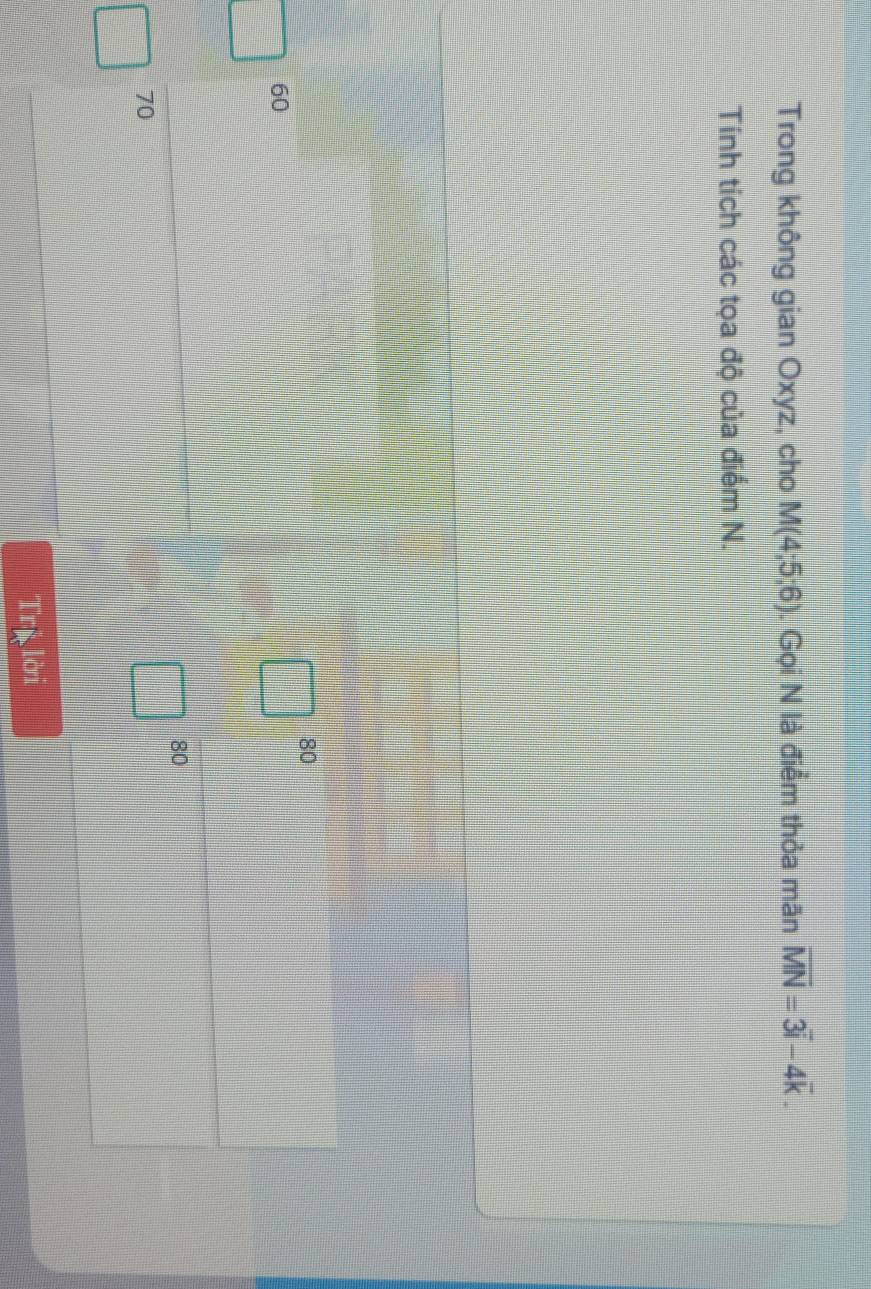 Trong không gian Oxyz, cho M(4;5;6). Gọi N là điểm thỏa mãn overline MN=3overline i-4overline k. 
Tính tích các tọa độ của điểm N.
80
60
80
70
Tr□ 101