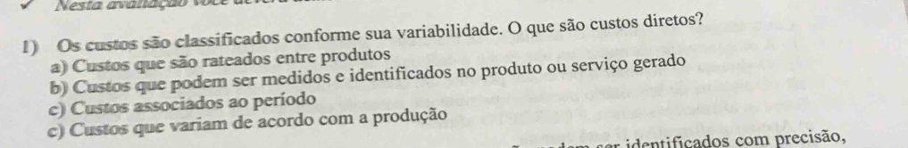 Nesta avanação 1o
1) Os custos são classificados conforme sua variabilidade. O que são custos diretos?
a) Custos que são rateados entre produtos
b) Custos que podem ser medidos e identificados no produto ou serviço gerado
c) Custos associados ao período
c) Custos que variam de acordo com a produção
ar identificados com precisão,