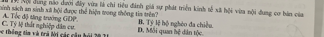 Mể 1ộ: Nội dung nào dưới đây vừa là chỉ tiêu đánh giá sự phát triển kinh tế xã hội vừa nội dung cơ bản của
hánh sách an sinh xã hội được thể hiện trong thông tin trên?
A. Tốc độ tăng trưởng GDP. B. Tỷ lệ hộ nghèo đa chiều.
C. Tỷ lệ thất nghiệp dân cư. D. Mối quan hệ dân tộc.
oc thông tin và trả lời các câu hỏi 20 21