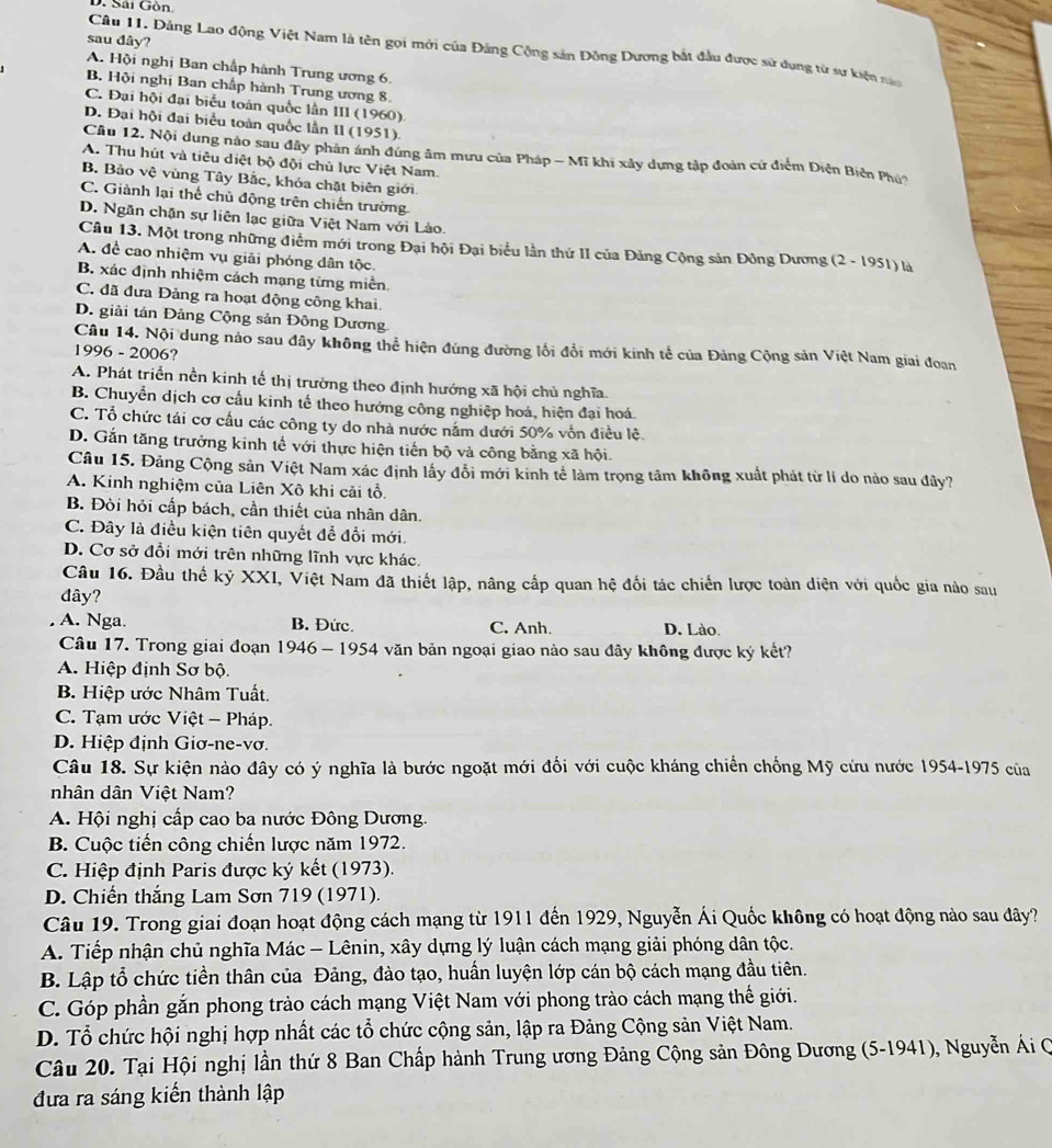 Sải Gôn
sau đây?
Câu 11. Đảng Lao động Việt Nam là tên gọi mới của Đảng Cộng sản Đông Dương bắt đầu được sử dụng từ sư kiện năn
A. Hội nghị Ban chấp hành Trung ương 6.
B. Hội nghị Ban chấp hành Trung ương 8.
C. Đại hội đại biểu toán quốc lần III (1960)
D. Đại hội đại biểu toàn quốc lần II (1951).
Câu 12. Nội dung nào sau đây phản ánh đứng âm mưu của Pháp - Mĩ khi xây dựng tập đoàn cử điểm Diện Biển Phú?
A. Thu hút và tiêu diệt bộ đội chủ lực Việt Nam.
B. Bảo vệ vùng Tây Bắc, khóa chặt biên giới
C. Giành lại thể chủ động trên chiến trường
D. Ngăn chặn sự liên lạc giữa Việt Nam với Lào.
Câu 13. Một trong những điễm mới trong Đại hội Đại biểu lần thứ II của Đảng Cộng sản Đồng Dương (2 - 1951) là
A. đề cao nhiệm vụ giải phóng dân tộc.
B. xác định nhiệm cách mạng từng miền
C. đã đưa Đảng ra hoạt động công khai.
D. giải tán Đảng Cộng sản Đông Dương
Câu 14. Nội dung nào sau đây không thể hiện đúng đường lối đổi mới kinh tế của Đảng Cộng sản Việt Nam giai đoan
1996 - 2006?
A. Phát triển nền kinh tế thị trường theo định hướng xã hội chủ nghĩa.
B. Chuyển dịch cơ cầu kinh tế theo hướng công nghiệp hoá, hiện đại hoá.
C. Tổ chức tái cơ cầu các công ty do nhà nước nằm dưới 50% vốn điều lệ.
D. Gắn tăng trưởng kinh tế với thực hiện tiến bộ và công bằng xã hội.
Câu 15. Đảng Cộng sản Việt Nam xác định lấy đổi mới kinh tế làm trọng tâm không xuất phát từ lí do nào sau đây?
A. Kinh nghiệm của Liên Xô khi cải tổ.
B. Đòi hỏi cấp bách, cần thiết của nhân dân.
C. Đây là điều kiện tiên quyết để đổi mới.
D. Cơ sở đổi mới trên những lĩnh vực khác.
Câu 16. Đầu thế kỷ XXI, Việt Nam đã thiết lập, nâng cấp quan hệ đổi tác chiến lược toàn diện với quốc gia nào sau
dây?
A. Nga. B. Đức. C. Anh. D. Lào.
Câu 17. Trong giai đoạn 1946 - 1954 văn bản ngoại giao nào sau đây không được ký kết?
A. Hiệp định Sơ bộ.
B. Hiệp ước Nhâm Tuất.
C. Tạm ước Việt - Pháp.
D. Hiệp định Giơ-ne-vơ.
Câu 18. Sự kiện nào đây có ý nghĩa là bước ngoặt mới đối với cuộc kháng chiến chống Mỹ cứu nước 1954-1975 của
nhân dân Việt Nam?
A. Hội nghị cấp cao ba nước Đông Dương.
B. Cuộc tiến công chiến lược năm 1972.
C. Hiệp định Paris được ký kết (1973).
D. Chiến thắng Lam Sơn 719 (1971).
Câu 19. Trong giai đoạn hoạt động cách mạng từ 1911 đến 1929, Nguyễn Ái Quốc không có hoạt động nào sau đây?
A. Tiếp nhận chủ nghĩa Mác - Lênin, xây dựng lý luận cách mạng giải phóng dân tộc.
B. Lập tổ chức tiền thân của Đảng, đào tạo, huấn luyện lớp cán bộ cách mạng đầu tiên.
C. Góp phần gắn phong trào cách mạng Việt Nam với phong trào cách mạng thế giới.
D. Tổ chức hội nghị hợp nhất các tổ chức cộng sản, lập ra Đảng Cộng sản Việt Nam.
Câu 20. Tại Hội nghị lần thứ 8 Ban Chấp hành Trung ương Đảng Cộng sản Đông Dương (5-1941), Nguyễn Ái Q
đưa ra sáng kiến thành lập