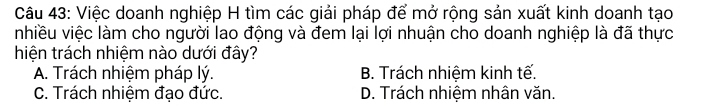 Việc doanh nghiệp H tìm các giải pháp để mở rộng sản xuất kinh doanh tạo
nhiều việc làm cho người lao động và đem lại lợi nhuận cho doanh nghiệp là đã thực
hiện trách nhiệm nào dưới đây?
A. Trách nhiệm pháp lý. B. Trách nhiệm kinh tế.
C. Trách nhiệm đạo đức. D. Trách nhiệm nhân văn.