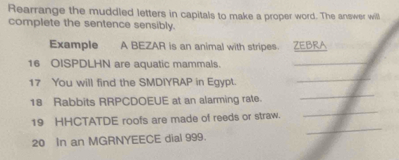 Rearrange the muddled letters in capitals to make a proper word. The answer will 
complete the sentence sensibly. 
Example A BEZAR is an animal with stripes. ZEBRA 
16 OISPDLHN are aquatic mammals. 
_ 
17 You will find the SMDIYRAP in Egypt. 
_ 
18 Rabbits RRPCDOEUE at an alarming rate. 
_ 
_ 
19 HHCTATDE roofs are made of reeds or straw. 
_
20 In an MGRNYEECE dial 999.