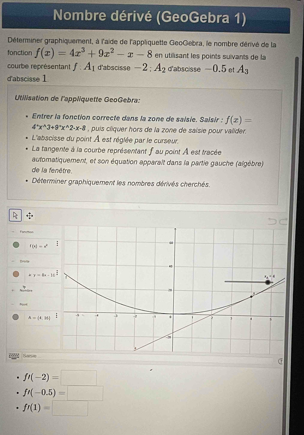 Nombre dérivé (GeoGebra 1)
Déterminer graphiquement, à l'aide de l'appliquette GeoGebra, le nombre dérivé de la
fonction f(x)=4x^3+9x^2-x-8 en utilisant les points suivants de la
courbe représentant f:A_1 d'abscisse -2 ; A_2 d'abscisse —0.5 et A_3
d'abscisse 1
Utilisation de l'appliquette GeoGebra:
Entrer la fonction correcte dans la zone de saisie. Saisir : f(x)=
4^*x^(wedge)3+9^*x^(wedge)2-x-8 , puis cliquer hors de la zone de saisie pour valider.
L'abscisse du point À est réglée par le curseur.
La tangente à la courbe représentant f au point A est tracée
automatiquement, et son équation apparaît dans la partie gauche (algèbre)
de la fenêtre.
Déterminer graphiquement les nombres dérivés cherchés.
Fonction
f(x)=x^2
Droite
a y=8x-16
Nombre
Point
A=(4,16)
Saisie
fl(-2)=□
f'(-0.5)=□
fl(1)=□