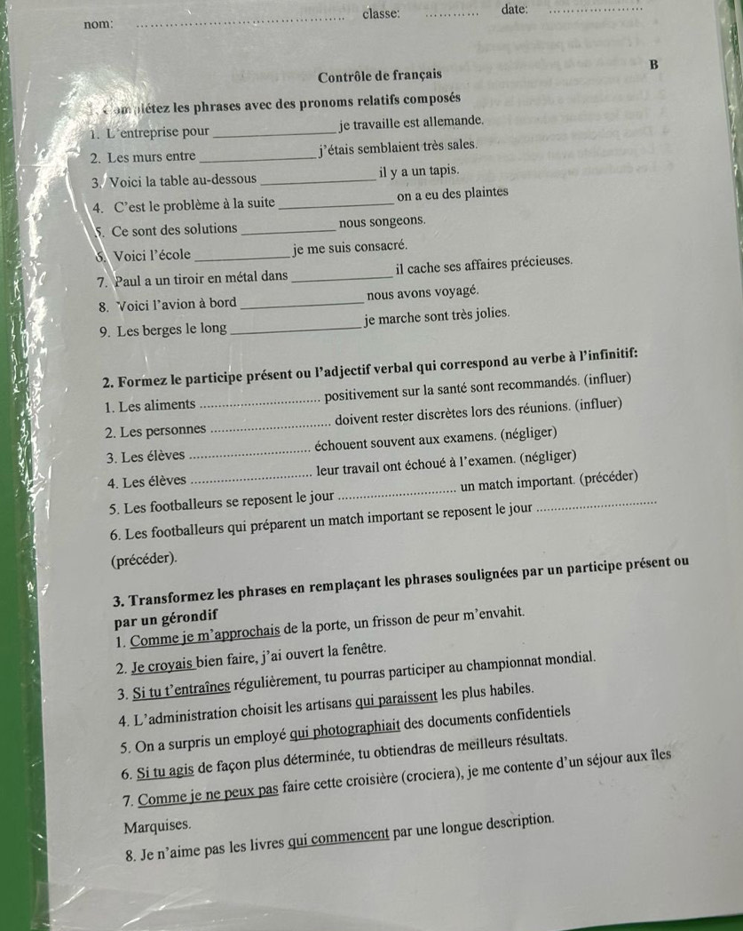 classe: _date:_
nom:
_
B
Contrôle de français
* Compiétez les phrases avec des pronoms relatifs composés
1. L entreprise pour_ je travaille est allemande.
2. Les murs entre_ j'étais semblaient très sales.
3. Voici la table au-dessous _il y a un tapis.
4. C’est le problème à la suite _on a eu des plaintes
5. Ce sont des solutions _nous songeons.
Voici l'école _je me suis consacré.
7. Paul a un tiroir en métal dans _il cache ses affaires précieuses.
8. Voici l’avion à bord _nous avons voyagé.
9. Les berges le long _je marche sont très jolies.
2. Formez le participe présent ou l’adjectif verbal qui correspond au verbe à l’infinitif:
1. Les aliments _positivement sur la santé sont recommandés. (influer)
2. Les personnes _doivent rester discrètes lors des réunions. (influer)
3. Les élèves _échouent souvent aux examens. (négliger)
4. Les élèves _leur travail ont échoué à l'examen. (négliger)
5. Les footballeurs se reposent le jour _un match important. (précéder)
6. Les footballeurs qui préparent un match important se reposent le jour
(précéder).
3. Transformez les phrases en remplaçant les phrases soulignées par un participe présent ou
par un gérondif
1. Comme je m’approchais de la porte, un frisson de peur m’envahit.
2. Je croyais bien faire, j'ai ouvert la fenêtre.
3. Si tu t'entraînes régulièrement, tu pourras participer au championnat mondial.
4. L’administration choisit les artisans qui paraissent les plus habiles.
5. On a surpris un employé qui photographiait des documents confidentiels
6. Si tu agis de façon plus déterminée, tu obtiendras de meilleurs résultats.
7. Comme je ne peux pas faire cette croisière (crociera), je me contente d'un séjour aux îles
Marquises.
8. Je n’aime pas les livres qui commencent par une longue description.