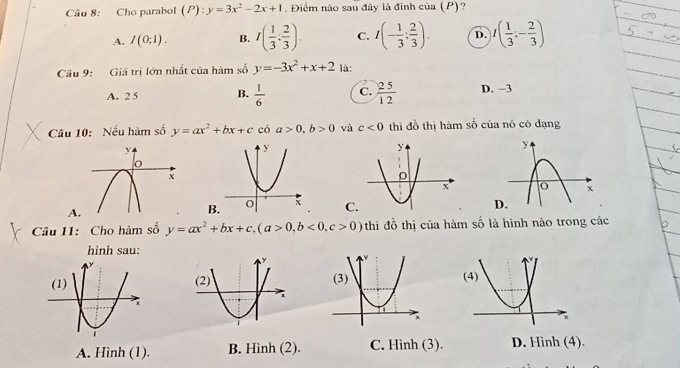 Cho parabol ( P) : y=3x^2-2x+1. Điểm nào sau đây là đỉnh của (P)?
A. I(0;1). B. I( 1/3 ; 2/3 ). C. I(- 1/3 ; 2/3 ). D. I( 1/3 ;- 2/3 )
Câu 9: Giá trị lớn nhất của hàm số y=-3x^2+x+2 là:
A. 25 B.  1/6  C.  25/12  D. −3
Câu 10: Nếu hàm số y=ax^2+bx+c có a>0, b>0 và c<0</tex> thì đồ thị hàm số của nó có dạng
A
B.
C
Câu 11: Cho hàm số y=ax^2+bx+c, (a>0,b<0,c>0) thì đồ thị của hàm số là hình nào trong các
hình sau:
A. Hình (1). B. Hình (2).
C. Hình (3). D. Hình (4).