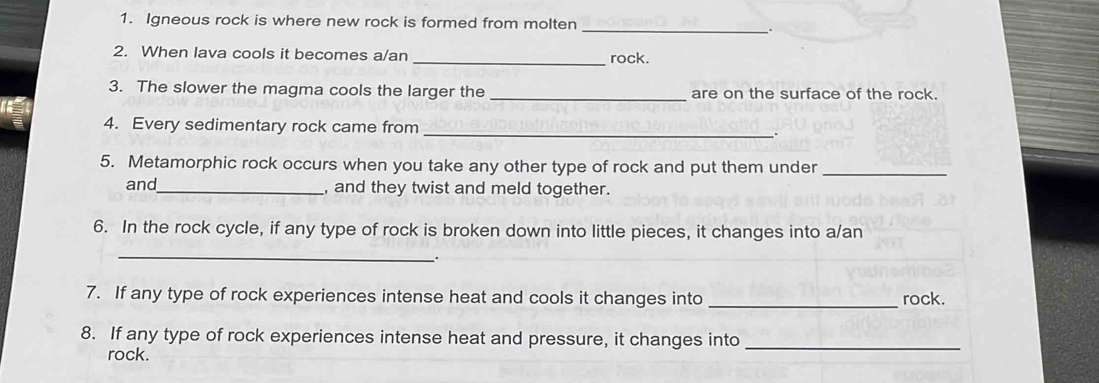 Igneous rock is where new rock is formed from molten 
_ 
2. When lava cools it becomes a/an _rock. 
3. The slower the magma cools the larger the _are on the surface of the rock. 
4. Every sedimentary rock came from _. 
5. Metamorphic rock occurs when you take any other type of rock and put them under_ 
and_ , and they twist and meld together. 
6. In the rock cycle, if any type of rock is broken down into little pieces, it changes into a/an 
_ 
. 
7. If any type of rock experiences intense heat and cools it changes into _rock. 
8. If any type of rock experiences intense heat and pressure, it changes into_ 
rock.