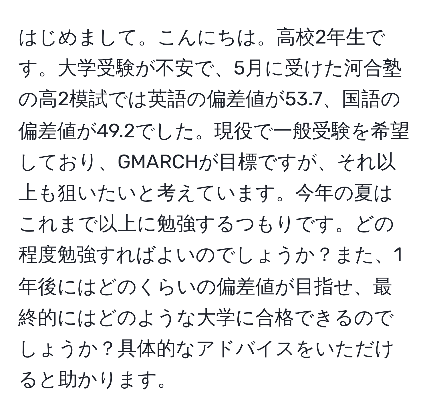 はじめまして。こんにちは。高校2年生です。大学受験が不安で、5月に受けた河合塾の高2模試では英語の偏差値が53.7、国語の偏差値が49.2でした。現役で一般受験を希望しており、GMARCHが目標ですが、それ以上も狙いたいと考えています。今年の夏はこれまで以上に勉強するつもりです。どの程度勉強すればよいのでしょうか？また、1年後にはどのくらいの偏差値が目指せ、最終的にはどのような大学に合格できるのでしょうか？具体的なアドバイスをいただけると助かります。