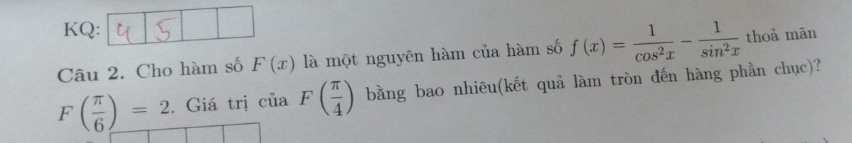 KQ: 
Câu 2. Cho hàm số F(x) là một nguyên hàm của hàm số f(x)= 1/cos^2x - 1/sin^2x  thoả mãn
F( π /6 )=2. Giá trị của F( π /4 ) bằng bao nhiêu(kết quả làm tròn đến hàng phần chục)?