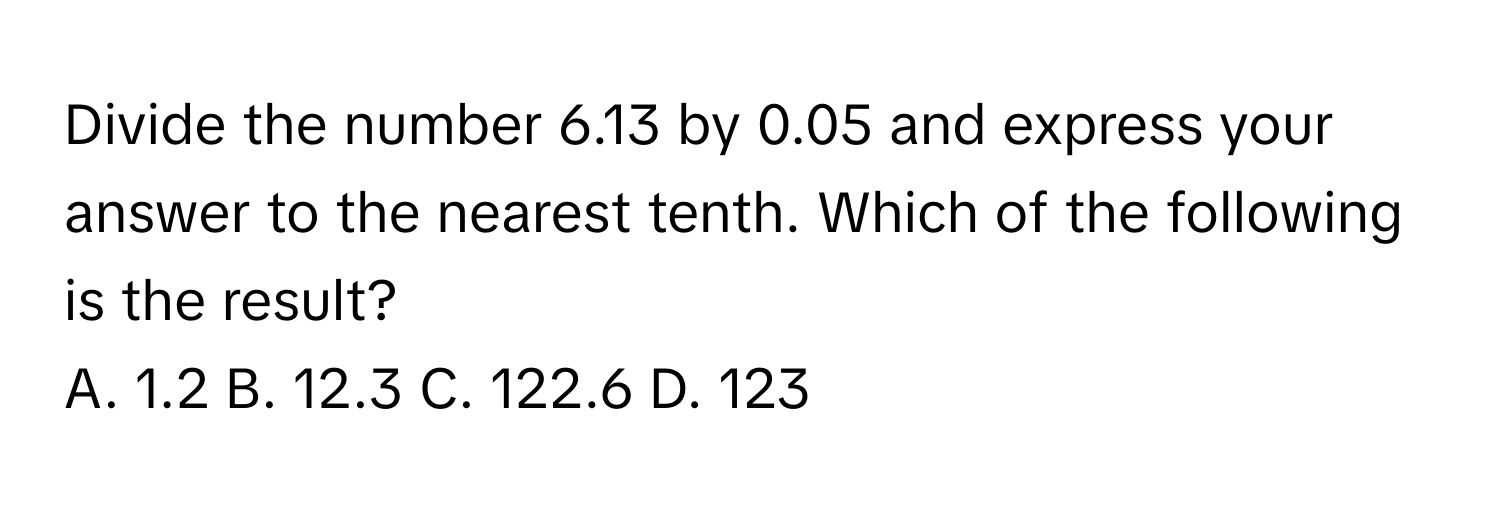 Divide the number 6.13 by 0.05 and express your answer to the nearest tenth. Which of the following is the result?

A. 1.2 B. 12.3 C. 122.6 D. 123