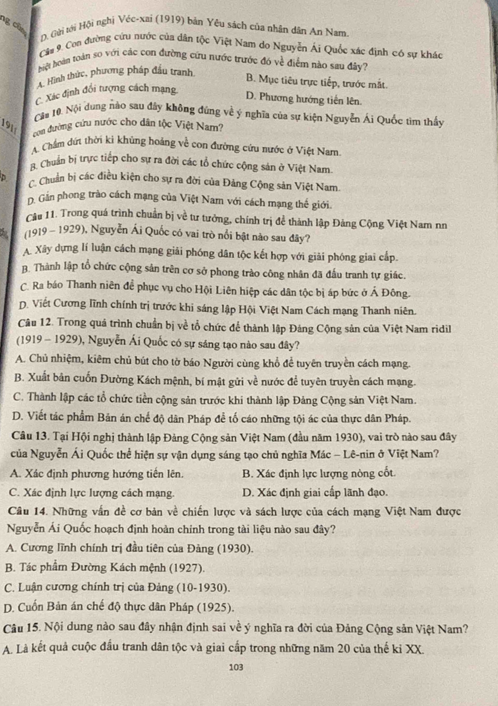 ng cũ
D. Gửi tới Hội nghị Véc-xai (1919) bản Yêu sách của nhân dân An Nam.
Cầu 9. Con đường cứu nước của dân tộc Việt Nam do Nguyễn Ái Quốc xác định có sự khác
biệt hoàn toàn so với các con đường cứu nước trước đó về điểm nào sau đây?
A. Hình thức, phương pháp đầu tranh
B. Mục tiêu trực tiếp, trước mắt.
C. Xác định đổi tượng cách mạng
D. Phương hướng tiền lên.
Cầm 10. Nội dung nào sau đây không đứng về ý nghĩa của sự kiện Nguyễn Ái Quốc tim thấy
191
con đường cứu nước cho dân tộc Việt Nam?
A. Chẩm đứt thời ki khủng hoảng về con đường cứu nước ở Việt Nam.
B. Chuẩn bị trực tiếp cho sự ra đời các tổ chức cộng sản ở Việt Nam.
p  C. Chuẩn bị các điều kiện cho sự ra đời của Đảng Cộng sản Việt Nam.
D. Gần phong trào cách mạng của Việt Nam với cách mạng thế giới.
Câu 11. Trong quá trình chuẩn bị về tư tưởng, chính trị đề thành lập Đảng Cộng Việt Nam nư
(1919 - 1929), Nguyễn Ái Quốc có vai trò nổi bật nào sau đây?
A. Xây dựng lí luận cách mạng giải phóng dân tộc kết hợp với giải phóng giai cấp.
B. Thành lập tổ chức cộng sản trên cơ sở phong trào công nhân đã đấu tranh tự giác.
C. Ra báo Thanh niên đề phục vụ cho Hội Liên hiệp các dân tộc bị áp bức ở Á Đông.
D. Viết Cương lĩnh chính trị trước khi sáng lập Hội Việt Nam Cách mạng Thanh niên.
Câu 12. Trong quá trình chuẩn bị về tổ chức để thành lập Đảng Cộng sản của Việt Nam ridil
(1919 - 1929), Nguyễn Ái Quốc có sự sáng tạo nào sau đây?
A. Chủ nhiệm, kiêm chủ bút cho tờ báo Người cùng khổ để tuyên truyền cách mạng.
B. Xuất bản cuốn Đường Kách mệnh, bí mật gửi về nước để tuyên truyền cách mạng.
C. Thành lập các tổ chức tiền cộng sản trước khi thành lập Đảng Cộng sản Việt Nam.
D. Viết tác phẩm Bản án chế độ dân Pháp để tố cáo những tội ác của thực dân Pháp.
Câu 13. Tại Hội nghị thành lập Đảng Cộng sản Việt Nam (đầu năm 1930), vai trò nào sau đây
của Nguyễn Ái Quốc thể hiện sự vận dụng sáng tạo chủ nghĩa Mác - Lê-nin ở Việt Nam?
A. Xác định phương hướng tiến lên. B. Xác định lực lượng nòng cốt.
C. Xác định lực lượng cách mạng. D. Xác định giai cấp lãnh đạo.
Câu 14. Những vấn đề cơ bản về chiến lược và sách lược của cách mạng Việt Nam được
Nguyễn Ái Quốc hoạch định hoàn chỉnh trong tài liệu nào sau đây?
A. Cương lĩnh chính trị đầu tiên của Đảng (1930).
B. Tác phẩm Đường Kách mệnh (1927).
C. Luận cương chính trị của Đảng (10-1930).
D. Cuốn Bản án chế độ thực dân Pháp (1925).
Câu 15. Nội dung nào sau đây nhận định sai về ý nghĩa ra đời của Đảng Cộng sản Việt Nam?
A. Là kết quả cuộc đấu tranh dân tộc và giai cấp trong những năm 20 của thế kỉ XX.
103