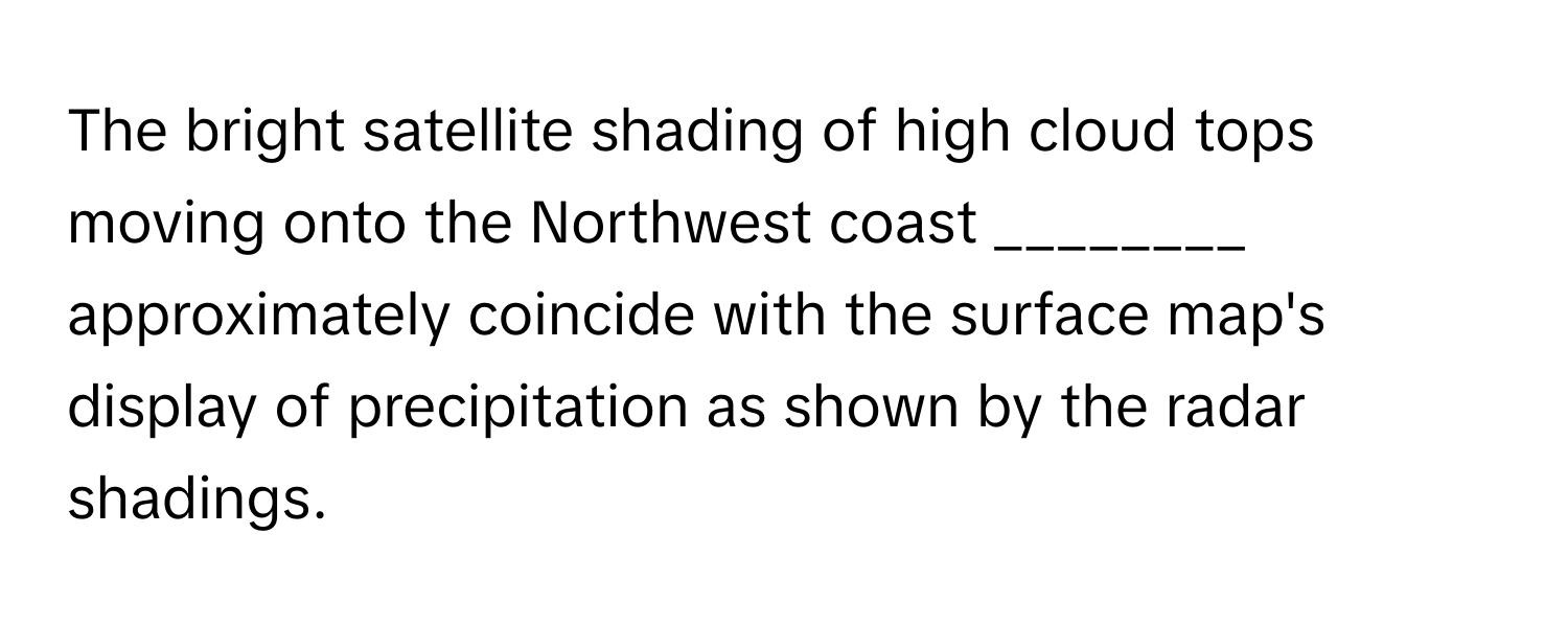 The bright satellite shading of high cloud tops moving onto the Northwest coast ________ approximately coincide with the surface map's display of precipitation as shown by the radar shadings.