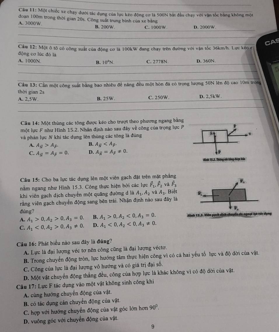 Một chiếc xe chạy dưới tác dụng của lực kéo động cơ là 500N bắt đầu chạy với vận tốc bằng không một
đoạn 100m trong thời gian 20s. Công suất trung bình của xe bằng
A. 3000W. B. 200W. C. 1000W. D. 2000W.
CAS
Câu 12: Một ô tổ có công suất của động cơ là 100kW đang chạy trên đường với vận tốc 36km/h. Lực kéo ở
động cơ lúc đó là
A. 1000N. C. 2778N. D. 360N.
B. 10^4N.
5
Câu 13: Cần một công suất bằng bao nhiêu đề nâng đều một hòn đá có trọng lượng 50N lên độ cao 10m trong
thời gian 2s
A. 2,5W. B. 25W. C. 250W. D. 2,5kW.
Câu 14: Một thùng các tông được kéo cho trượt theo phương ngang bằng
một lực F như Hình 15.2. Nhân định nào sau đây về công của trọng lực P
và phản lực N khi tác dụng lên thùng các tông là đúng
A. A_overline N>A_overline P. B. A_overline N
C. A_overline N=A_overline P=0. D. A_overline N=A_overline P!= 0.
Câu 15: Cho ba lực tác dụng lên một viên gạch đặt trên mặt phẳng
nằm ngang như Hình 15.3. Công thực hiện bởi các lực vector F_1,vector F_2 và vector F_3
khi viên gạch dịch chuyền một quãng đường d là A_1,A_2 và A_3. Biết 
vằng viên gạch chuyển động sang bên trái. Nhận định nào sau đây là
đúng? 5.3. Viên gạch dịch chi
A. A_1>0,A_2>0,A_3=0. B. A_1>0,A_2<0,A_3=0. ển đo ngoại lực tác dụng
C. A_1<0,A_2>0,A_3!= 0. D. A_1<0,A_2<0,A_3!= 0.
Câu 16: Phát biểu nào sau đây là đúng?
A. Lực là đại lượng véc tơ nên công cũng là đại lượng véctơ.
B. Trong chuyển động tròn, lực hướng tâm thực hiện công vì có cả hai yếu tố lực và độ dời của vật.
C. Công của lực là đại lượng vô hướng và có giá trị đại số.
D. Một vật chuyển động thẳng đều, công của hợp lực là khác không vì có độ dời của vật.
Câu 17: Lực F tác dụng vào một vật không sinh công khi
A. cùng hướng chuyển động của vật.
B. có tác dụng cản chuyển động của vật.
C. hợp với hướng chuyển động của vật góc lớn hơn 90^0.
D. vuông góc với chuyển động của vật.
9