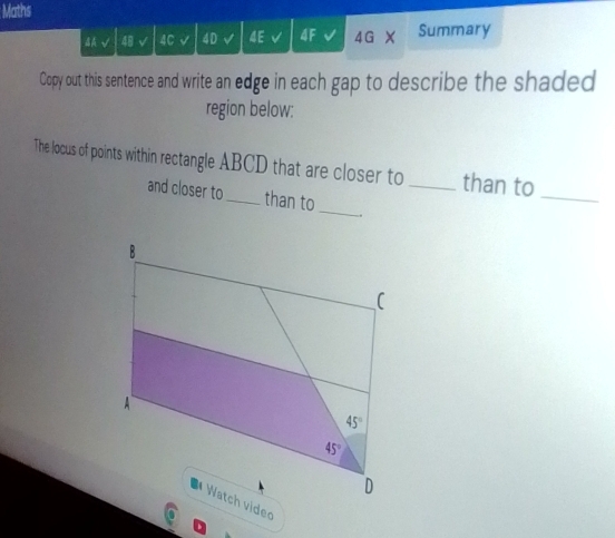 Maths
BA 48 √ 4C 4D 4E 4G Summary
Copy out this sentence and write an edge in each gap to describe the shaded
region below:
The locus of points within rectangle ABCD that are closer to _than to_
and closer to_ than to
_