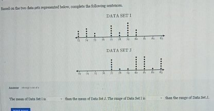 Based on the two data sets represented below, complete the following sentences, 
Aeeer a nt l o 
The mean of Data Set I is than the meen of Data Set J. The range of Data Set I is tham the range of Data Set J.