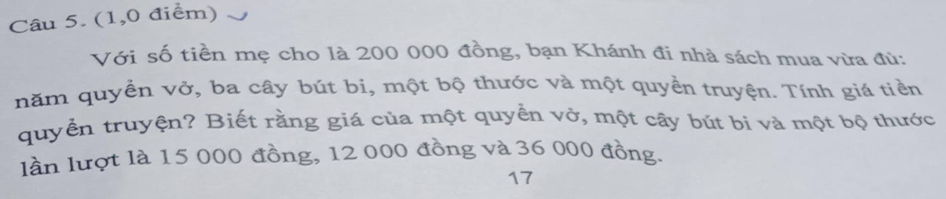 (1,0 điểm) 
Với số tiền mẹ cho là 200 000 đồng, bạn Khánh đi nhà sách mua vừa đủ: 
năm quyền vở, ba cây bút bi, một bộ thước và một quyền truyện. Tính giá tiền 
quyển truyện? Biết rằng giá của một quyển vở, một cây bút bi và một bộ thước 
lần lượt là 15 000 đồng, 12 000 đồng và 36 000 đồng. 
17