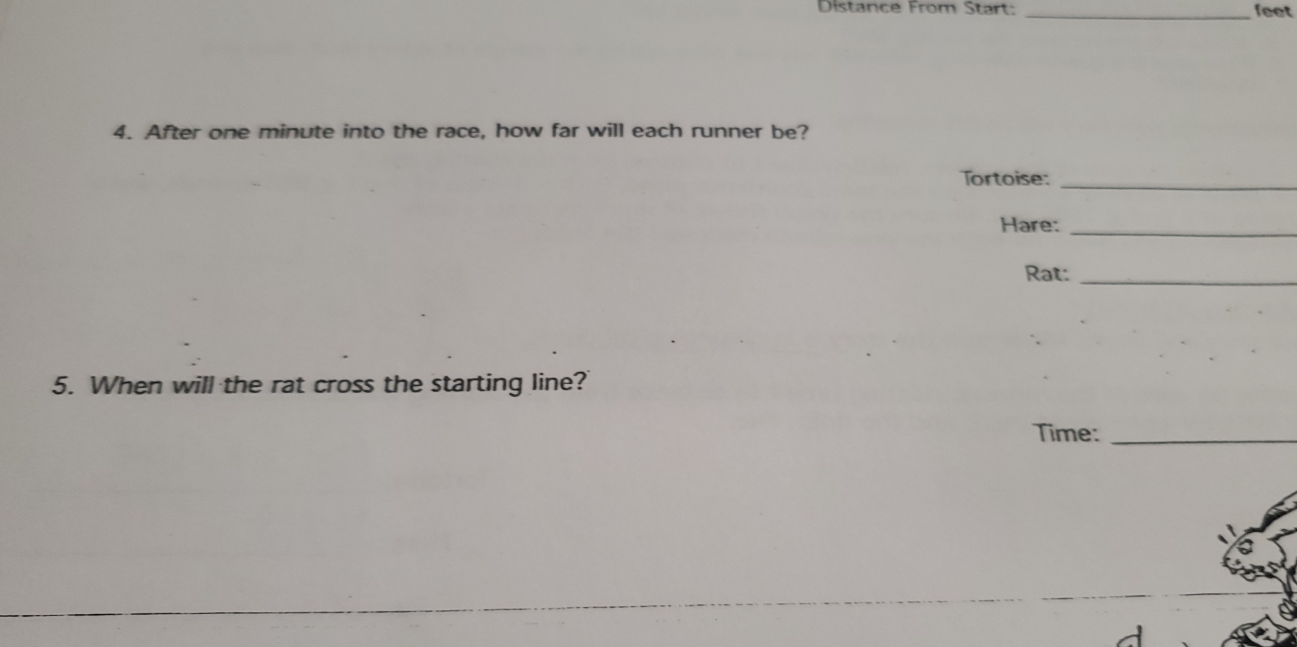 Distance From Start: _feet 
4. After one minute into the race, how far will each runner be? 
Tortoise:_ 
Hare:_ 
Rat:_ 
5. When will the rat cross the starting line? 
Time:_