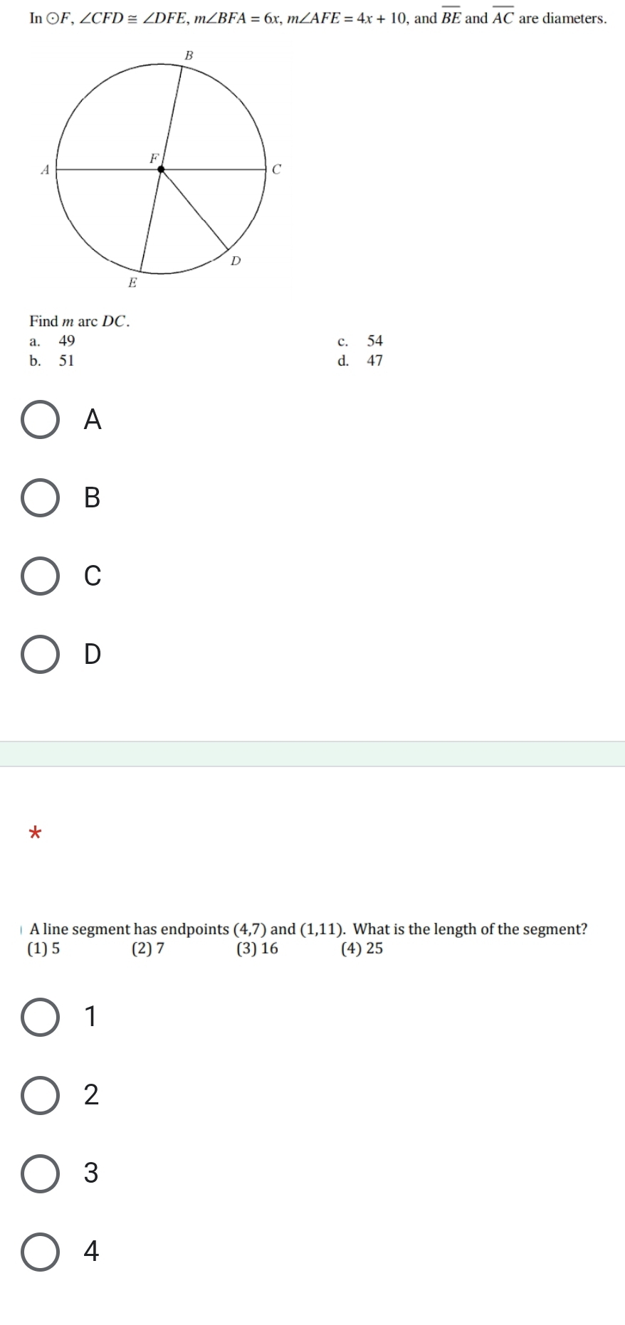 In odot F, ∠ CFD≌ ∠ DFE, m∠ BFA=6x, m∠ AFE=4x+10 , and overline BE and overline AC are diameters.
Find m arc DC.
a. 49 c. 54
b. 51 d. 47
A
B
C
D
*
A line segment has endpoints (4,7) and (1,11). What is the length of the segment?
(1) 5 (2) 7 (3) 16 (4) 25
1
2
3
4