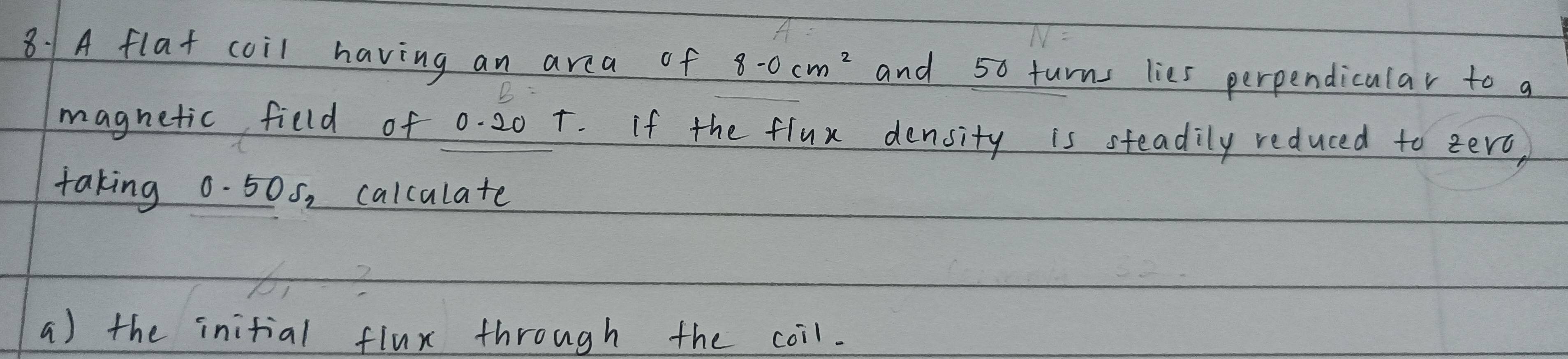 8: 1A flat coil having an area of 8-0cm^2 and 50 turns lies perpendicular to a 
magnetic field of 0. 20 +. If the flux density is steadily reduced to zerc, 
taking 0.505, calculate 
a) the initial flux through the coil.