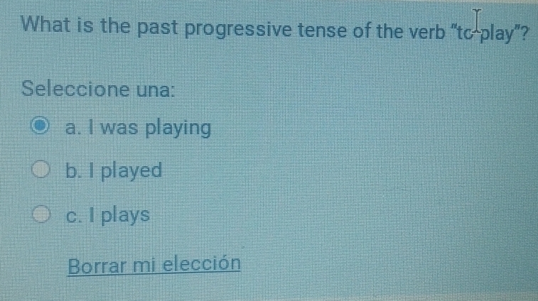 What is the past progressive tense of the verb “to play”?
Seleccione una:
a. I was playing
b. I played
c. I plays
Borrar mi elección