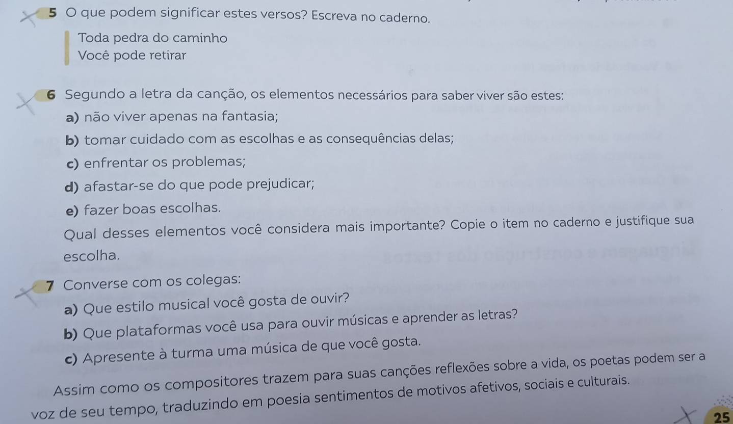 5 0 que podem significar estes versos? Escreva no caderno. 
Toda pedra do caminho 
Você pode retirar 
6 Segundo a letra da canção, os elementos necessários para saber viver são estes: 
a) não viver apenas na fantasia; 
b) tomar cuidado com as escolhas e as consequências delas; 
c) enfrentar os problemas; 
d) afastar-se do que pode prejudicar; 
e) fazer boas escolhas. 
Qual desses elementos você considera mais importante? Copie o item no caderno e justifique sua 
escolha. 
7 Converse com os colegas: 
a) Que estilo musical você gosta de ouvir? 
b) Que plataformas você usa para ouvir músicas e aprender as letras? 
c) Apresente à turma uma música de que você gosta. 
Assim como os compositores trazem para suas canções reflexões sobre a vida, os poetas podem ser a 
voz de seu tempo, traduzindo em poesia sentimentos de motivos afetivos, sociais e culturais. 
25