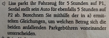 Lisa parkt ihr Fahrzeug für 5 Stunden auf P1, 
Serdal stellt sein Auto für ebenfalls 5 Stunden auf
P2 ab. Berechnen Sie mithilfe der in a) ermit- 
telten Gleichungen, um welchen Betrag sich die 
beiden anfallenden Parkgebühren voneinander 
unterscheiden.