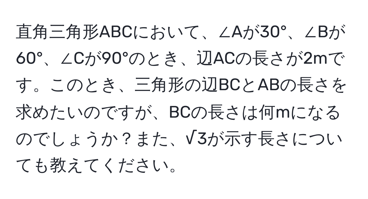 直角三角形ABCにおいて、∠Aが30°、∠Bが60°、∠Cが90°のとき、辺ACの長さが2mです。このとき、三角形の辺BCとABの長さを求めたいのですが、BCの長さは何mになるのでしょうか？また、√3が示す長さについても教えてください。